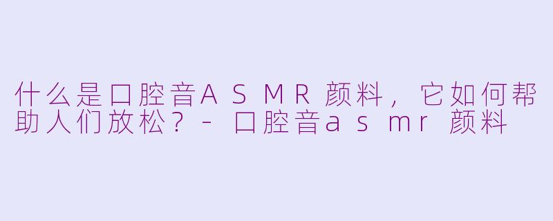 什么是口腔音ASMR颜料，它如何帮助人们放松？-口腔音asmr颜料
