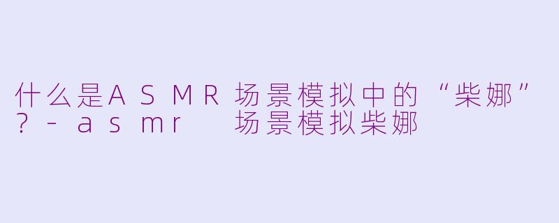 什么是ASMR场景模拟中的“柴娜”？-asmr 场景模拟柴娜