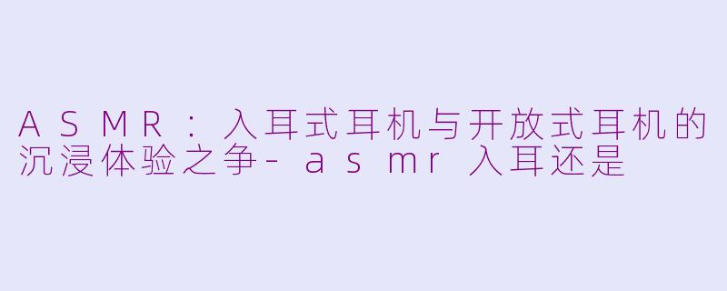 ASMR：入耳式耳机与开放式耳机的沉浸体验之争-asmr入耳还是