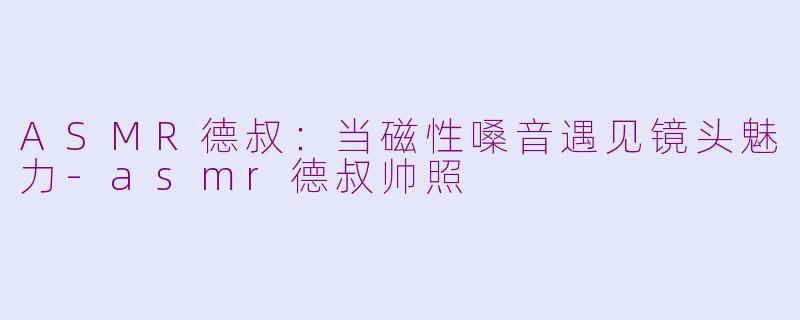 ASMR德叔：当磁性嗓音遇见镜头魅力-asmr德叔帅照
