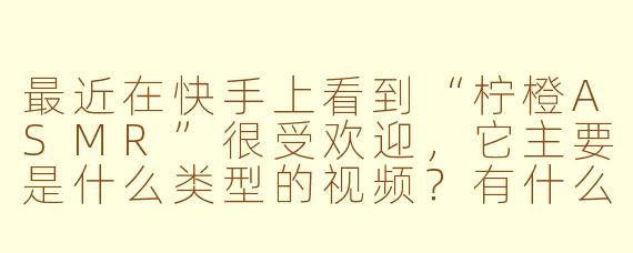 最近在快手上看到“柠橙ASMR”很受欢迎，它主要是什么类型的视频？有什么特点？