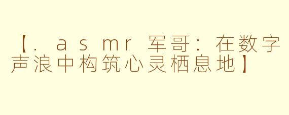 【.asmr军哥：在数字声浪中构筑心灵栖息地】