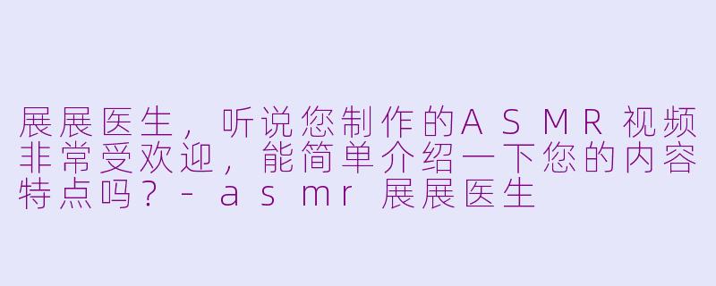 展展医生，听说您制作的ASMR视频非常受欢迎，能简单介绍一下您的内容特点吗？-asmr展展医生