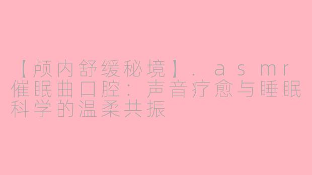 【颅内舒缓秘境】.asmr催眠曲口腔：声音疗愈与睡眠科学的温柔共振