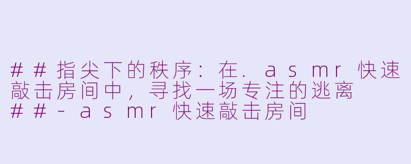 ##指尖下的秩序：在.asmr快速敲击房间中，寻找一场专注的逃离

##-asmr快速敲击房间