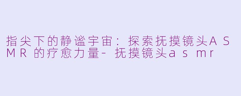 指尖下的静谧宇宙：探索抚摸镜头ASMR的疗愈力量-抚摸镜头asmr