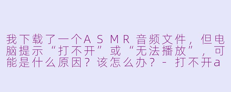 我下载了一个ASMR音频文件，但电脑提示“打不开”或“无法播放”，可能是什么原因？该怎么办？-打不开asmr的文件