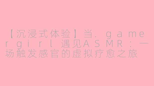 【沉浸式体验】当.gamergirl遇见ASMR：一场触发感官的虚拟疗愈之旅
