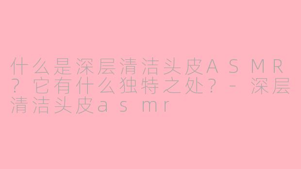什么是深层清洁头皮ASMR？它有什么独特之处？