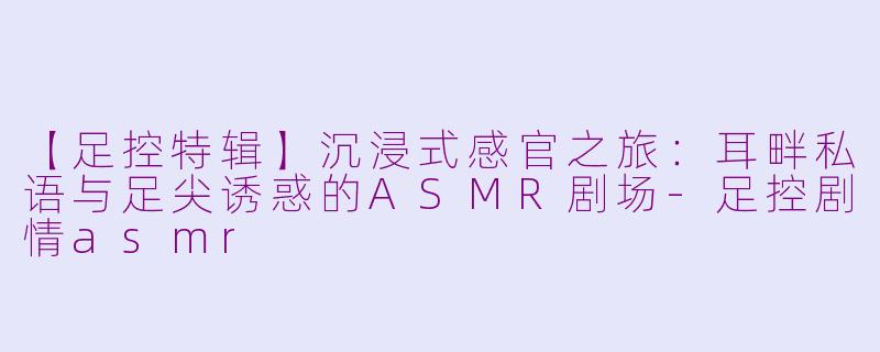 【足控特辑】沉浸式感官之旅：耳畔私语与足尖诱惑的ASMR剧场