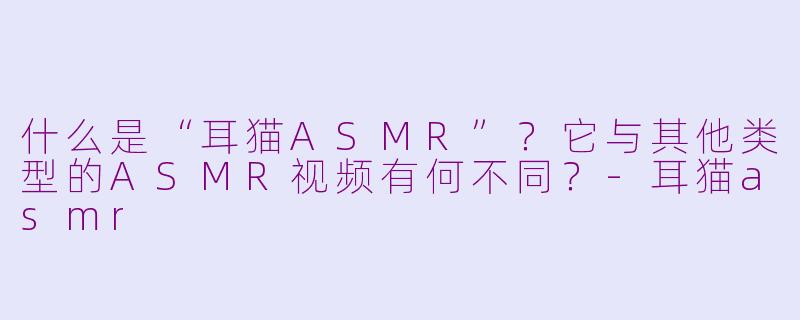 什么是“耳猫ASMR”？它与其他类型的ASMR视频有何不同？
