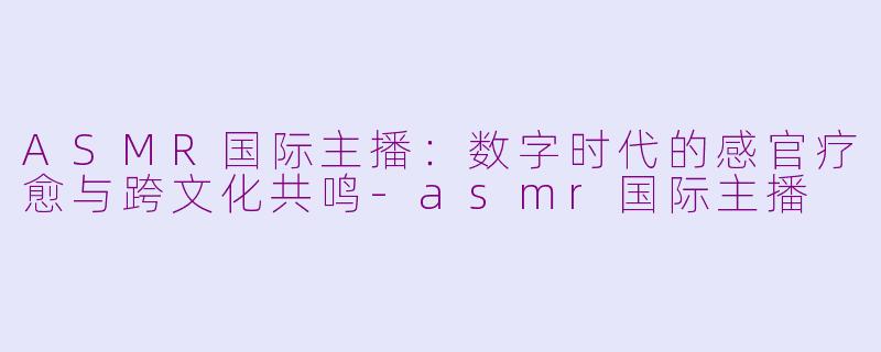 ASMR国际主播:数字时代的感官疗愈与跨文化共鸣-asmr国际主播