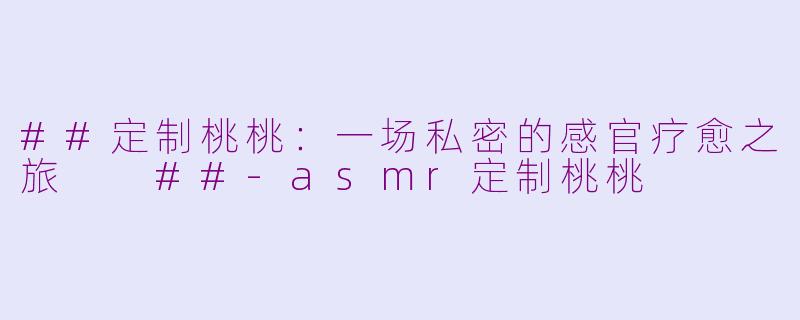 ##定制桃桃：一场私密的感官疗愈之旅

##-asmr定制桃桃