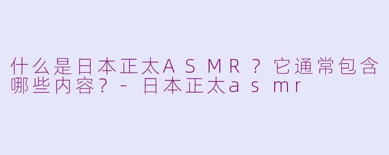 什么是日本正太ASMR？它通常包含哪些内容？-日本正太asmr