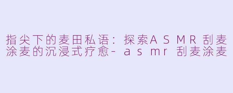 指尖下的麦田私语:探索ASMR刮麦涂麦的沉浸式疗愈-asmr刮麦涂麦