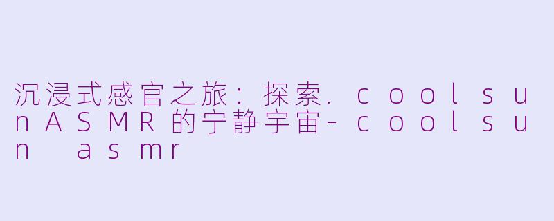 沉浸式感官之旅：探索.coolsunASMR的宁静宇宙-coolsun asmr
