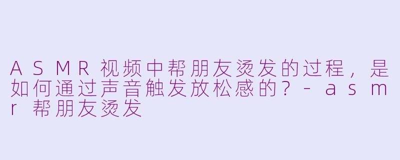 ASMR视频中帮朋友烫发的过程，是如何通过声音触发放松感的？-asmr帮朋友烫发