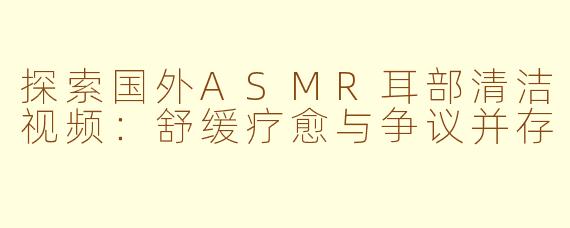 探索国外ASMR耳部清洁视频：舒缓疗愈与争议并存