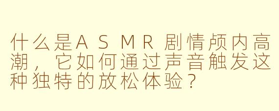 什么是ASMR剧情颅内高潮，它如何通过声音触发这种独特的放松体验？