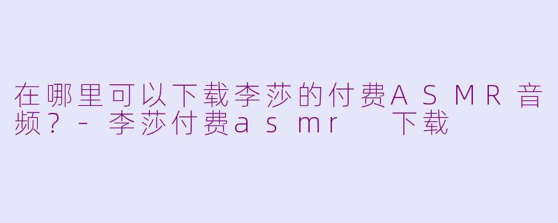 在哪里可以下载李莎的付费ASMR音频？