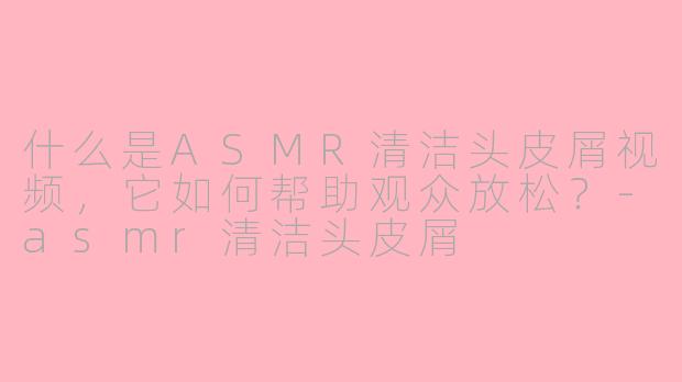什么是ASMR清洁头皮屑视频，它如何帮助观众放松？-asmr清洁头皮屑