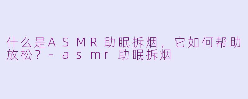 什么是ASMR助眠拆烟，它如何帮助放松？-asmr助眠拆烟
