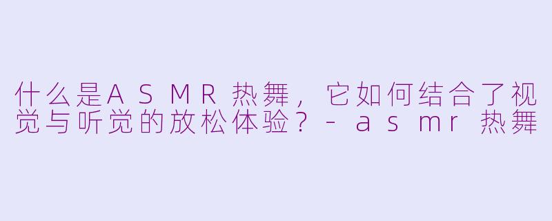 什么是ASMR热舞，它如何结合了视觉与听觉的放松体验？