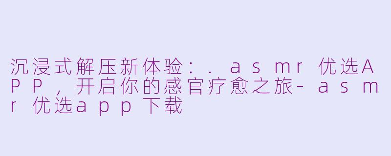 沉浸式解压新体验:.asmr优选APP,开启你的感官疗愈之旅-asmr优选app下载