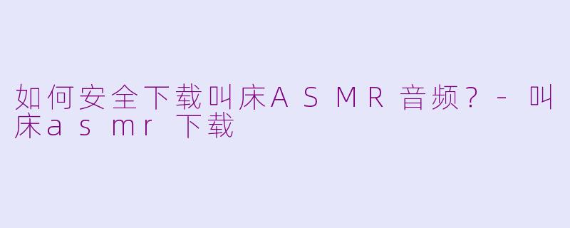 如何安全下载叫床ASMR音频？-叫床asmr下载