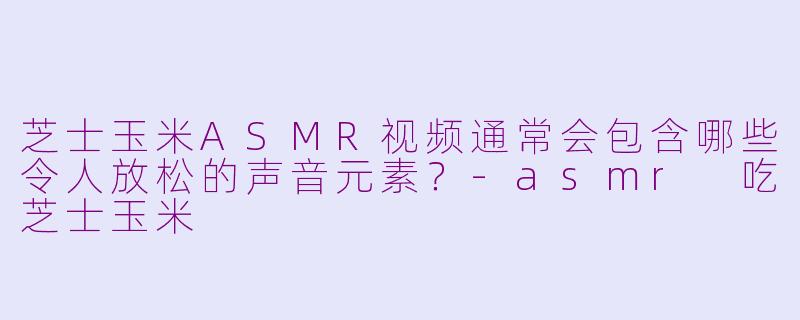 芝士玉米ASMR视频通常会包含哪些令人放松的声音元素？-asmr 吃芝士玉米