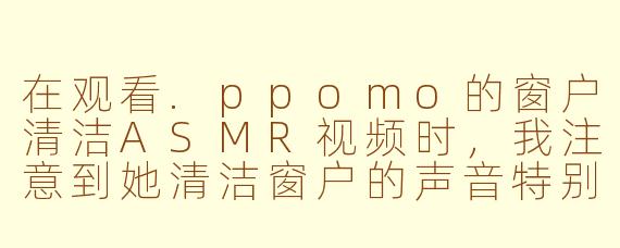 在观看.ppomo的窗户清洁ASMR视频时，我注意到她清洁窗户的声音特别清脆解压，这是如何实现的？她通常会使用哪些工具或技巧来增强这种听觉体验？