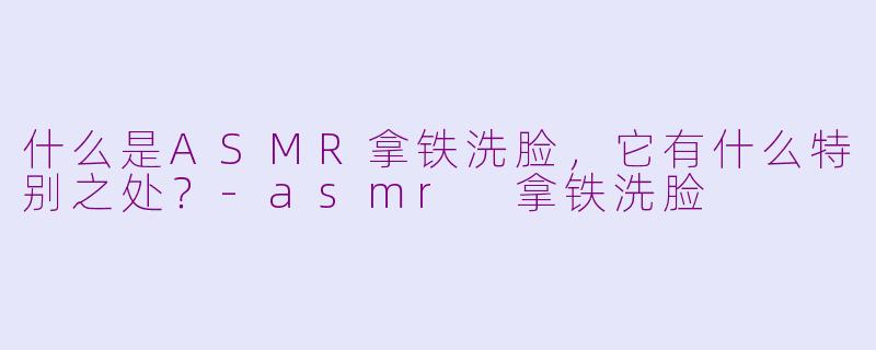什么是ASMR拿铁洗脸，它有什么特别之处？-asmr 拿铁洗脸