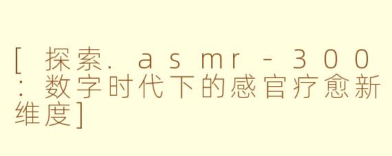 [探索.asmr-300：数字时代下的感官疗愈新维度]
