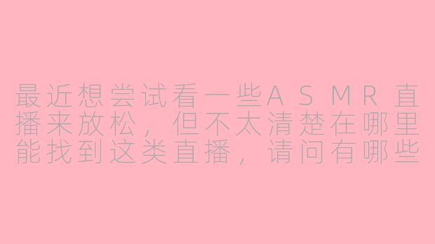 最近想尝试看一些ASMR直播来放松,但不太清楚在哪里能找到这类直播,请问有哪些平台可以观看ASMR直播呢?-asmr直播哪里有了