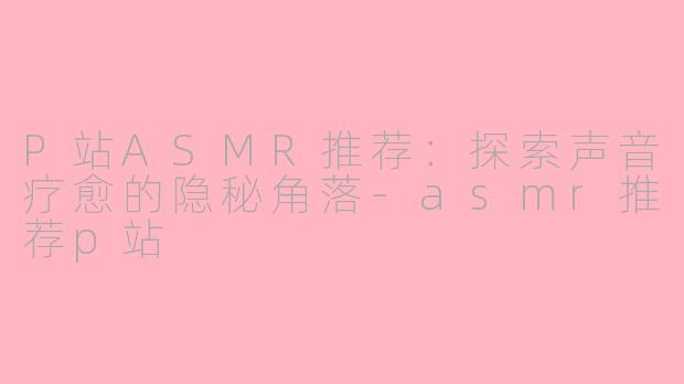 P站ASMR推荐：探索声音疗愈的隐秘角落-asmr推荐p站