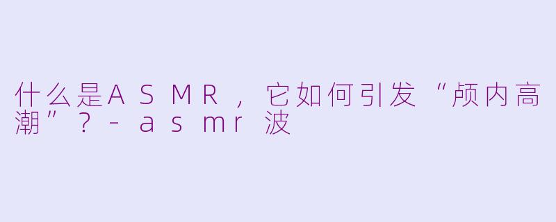 什么是ASMR，它如何引发“颅内高潮”？