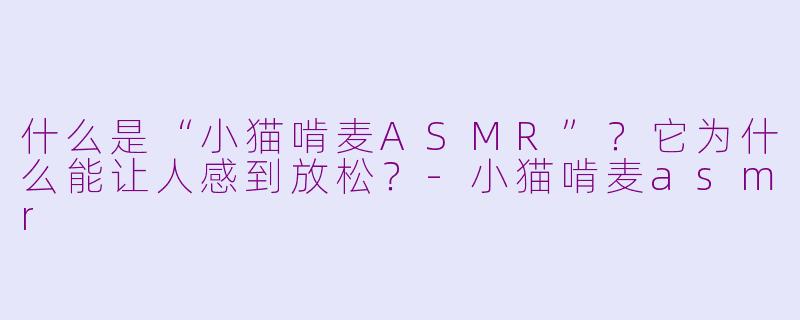 什么是“小猫啃麦ASMR”？它为什么能让人感到放松？-小猫啃麦asmr