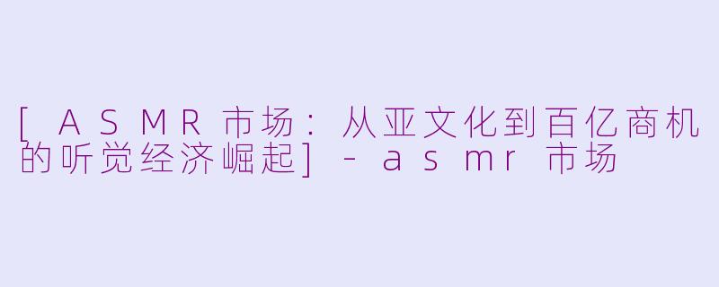 [ASMR市场：从亚文化到百亿商机的听觉经济崛起]