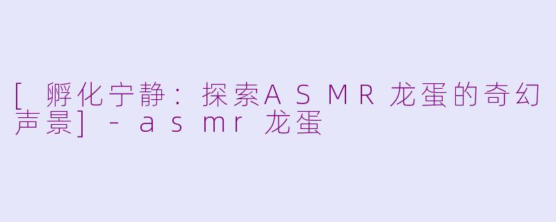 [孵化宁静：探索ASMR龙蛋的奇幻声景]-asmr龙蛋