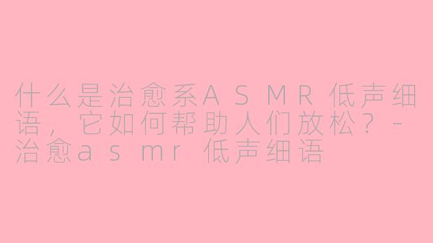 什么是治愈系ASMR低声细语，它如何帮助人们放松？