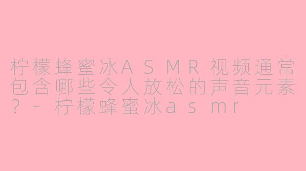 柠檬蜂蜜冰ASMR视频通常包含哪些令人放松的声音元素？-柠檬蜂蜜冰asmr