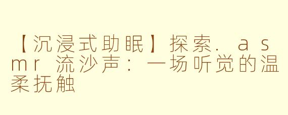 【沉浸式助眠】探索.asmr流沙声：一场听觉的温柔抚触