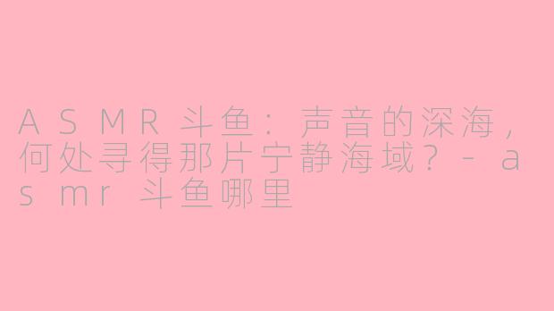 ASMR斗鱼：声音的深海，何处寻得那片宁静海域？-asmr斗鱼哪里