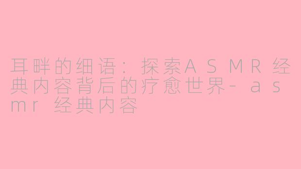 耳畔的细语：探索ASMR经典内容背后的疗愈世界-asmr经典内容