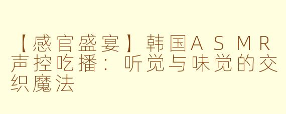 【感官盛宴】韩国ASMR声控吃播:听觉与味觉的交织魔法