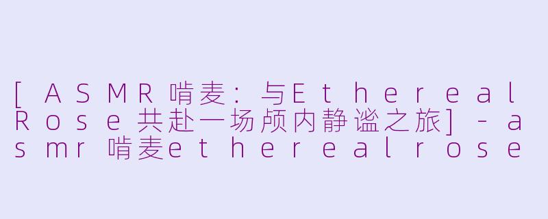 [ASMR啃麦：与EtherealRose共赴一场颅内静谧之旅]-asmr啃麦etherealrose