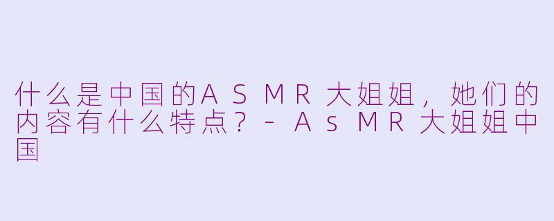 什么是中国的ASMR大姐姐，她们的内容有什么特点？-AsMR大姐姐中国