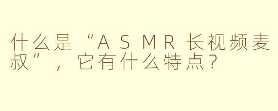 什么是“ASMR长视频麦叔”，它有什么特点？