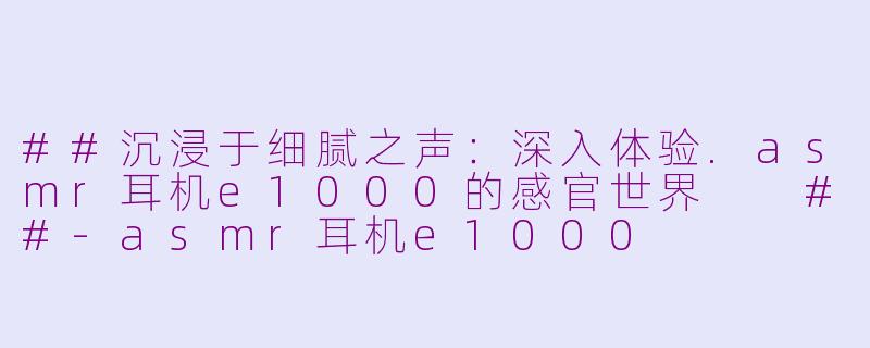 ##沉浸于细腻之声：深入体验.asmr耳机e1000的感官世界

##-asmr耳机e1000