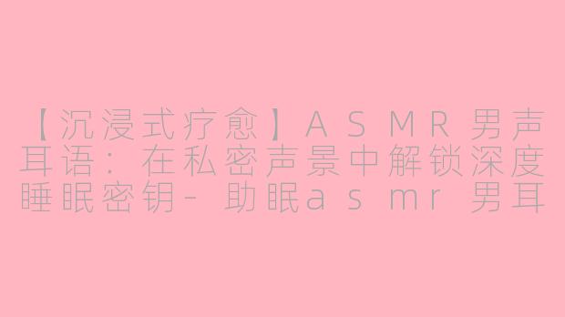 【沉浸式疗愈】ASMR男声耳语：在私密声景中解锁深度睡眠密钥